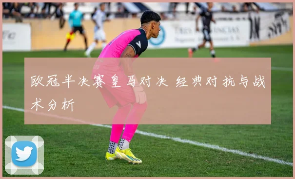 欧冠半决赛皇马对决 经典对抗与战术分析