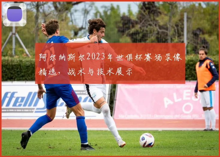 阿尔纳斯尔2023年世俱杯赛场录像精选，战术与技术展示