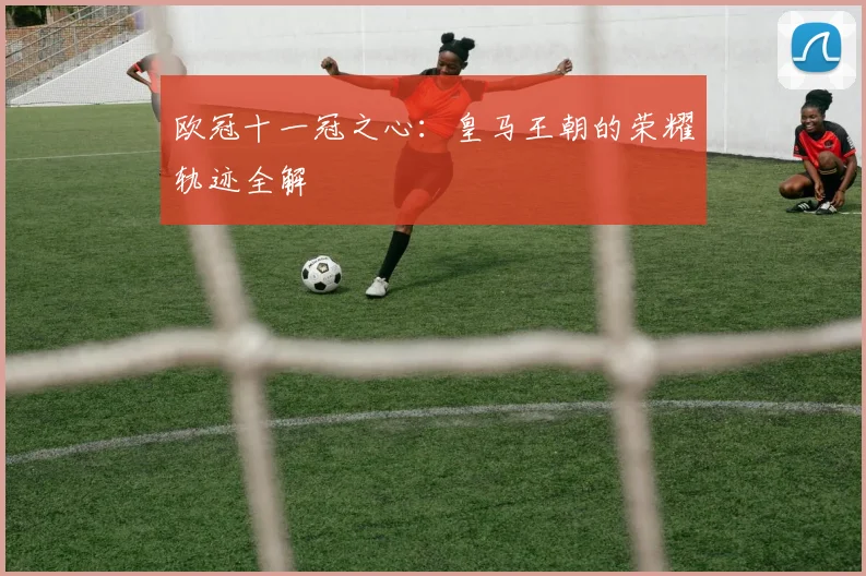 欧冠十一冠之心：皇马王朝的荣耀轨迹全解