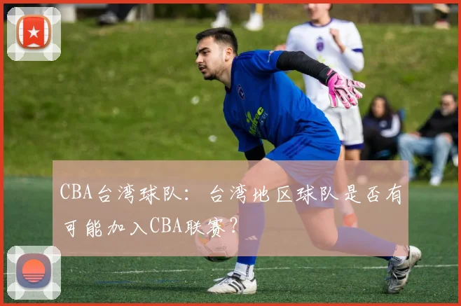CBA台湾球队:台湾地区球队是否有可能加入CBA联赛?