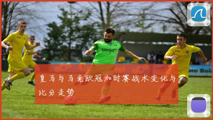 皇马与马竞欧冠加时赛战术变化与比分走势