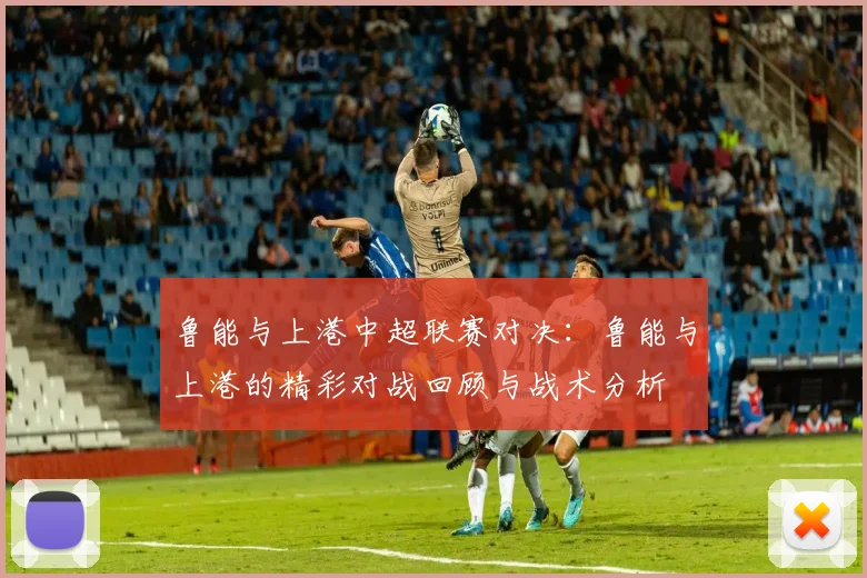 鲁能与上港中超联赛对决：鲁能与上港的精彩对战回顾与战术分析