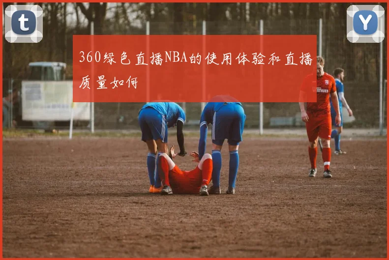 360绿色直播NBA的使用体验和直播质量如何